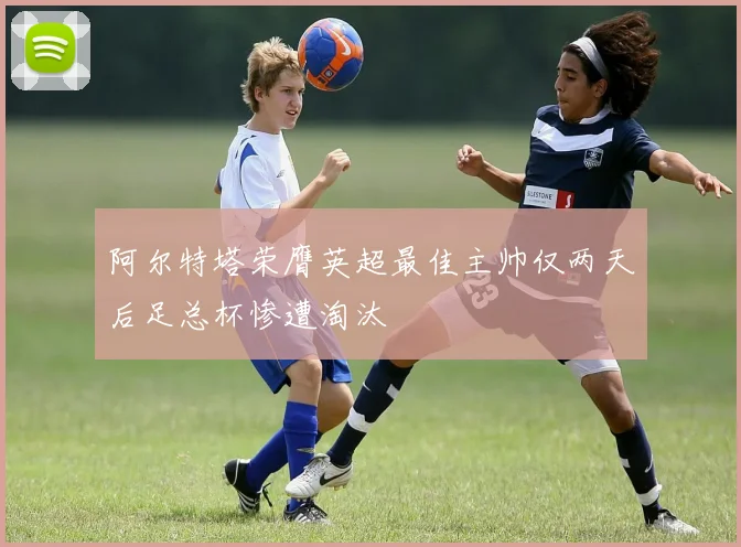 阿尔特塔荣膺英超最佳主帅仅两天后足总杯惨遭淘汰