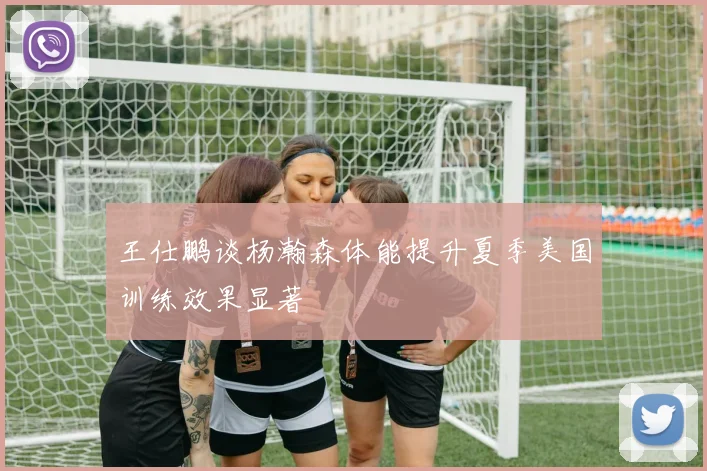 王仕鹏谈杨瀚森体能提升夏季美国训练效果显著