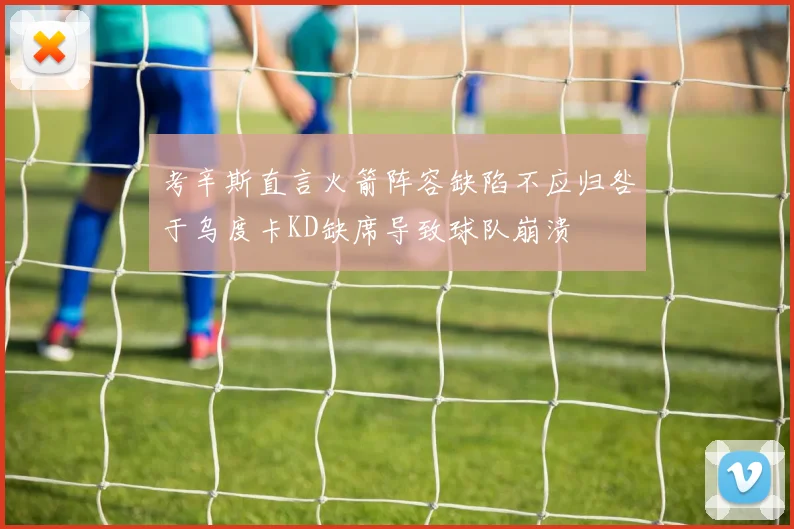考辛斯直言火箭阵容缺陷不应归咎于乌度卡KD缺席导致球队崩溃