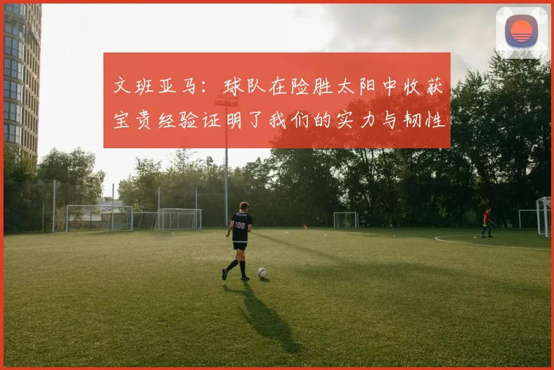 文班亚马：球队在险胜太阳中收获宝贵经验证明了我们的实力与韧性