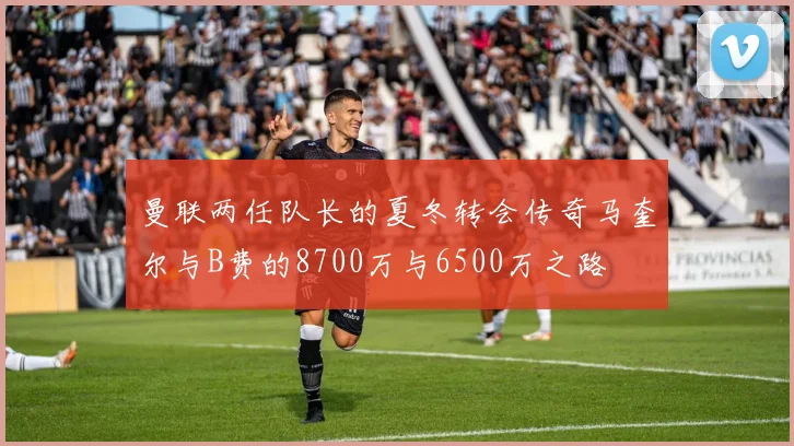 曼联两任队长的夏冬转会传奇马奎尔与B费的8700万与6500万之路