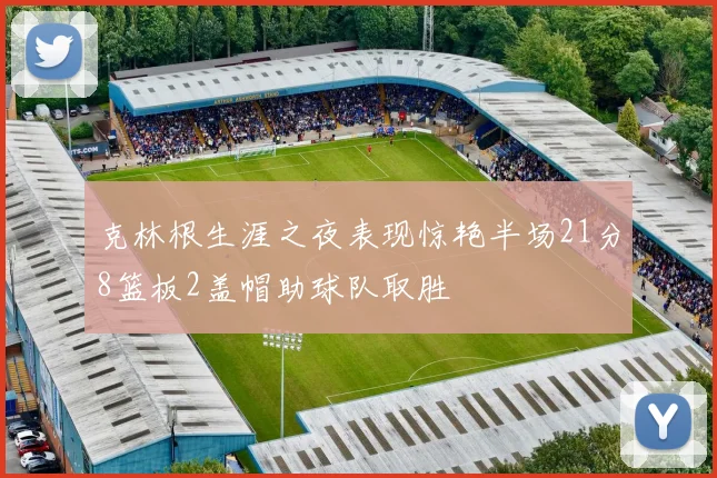 克林根生涯之夜表现惊艳半场21分8篮板2盖帽助球队取胜