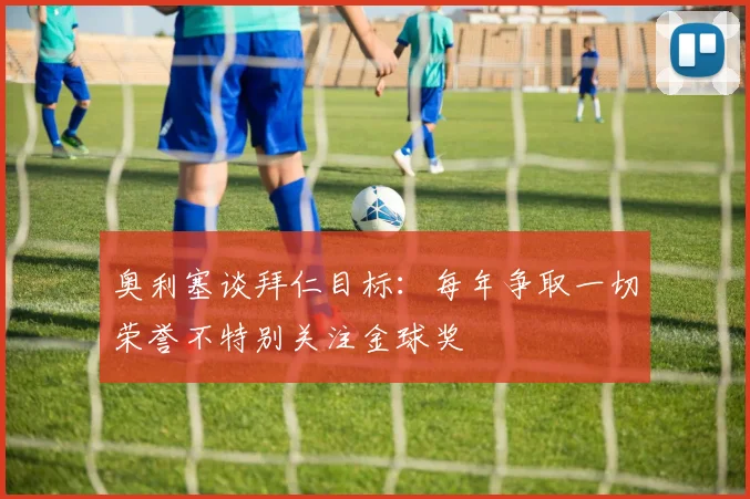 奥利塞谈拜仁目标：每年争取一切荣誉不特别关注金球奖