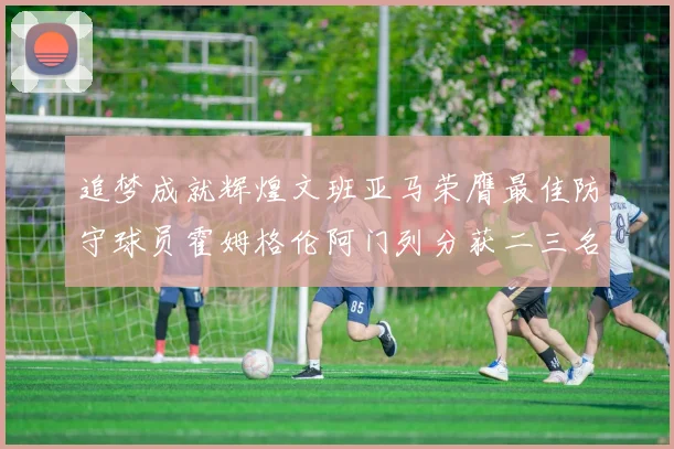 追梦成就辉煌文班亚马荣膺最佳防守球员霍姆格伦阿门列分获二三名
