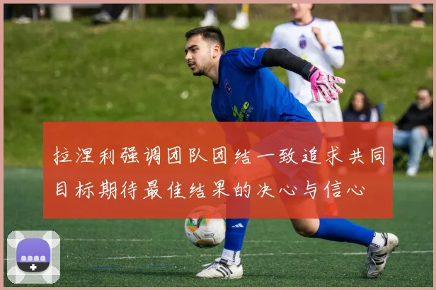 拉涅利强调团队团结一致追求共同目标期待最佳结果的决心与信心