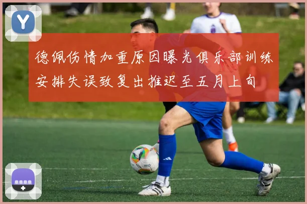 德佩伤情加重原因曝光俱乐部训练安排失误致复出推迟至五月上旬