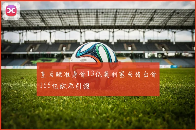 皇马瞄准身价13亿奥利塞或将出价165亿欧元引援