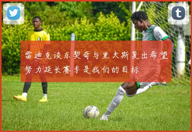 雷迪克谈东契奇与里夫斯复出希望努力延长赛季是我们的目标