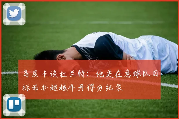 乌度卡谈杜兰特：他更在意球队目标而非超越乔丹得分纪录