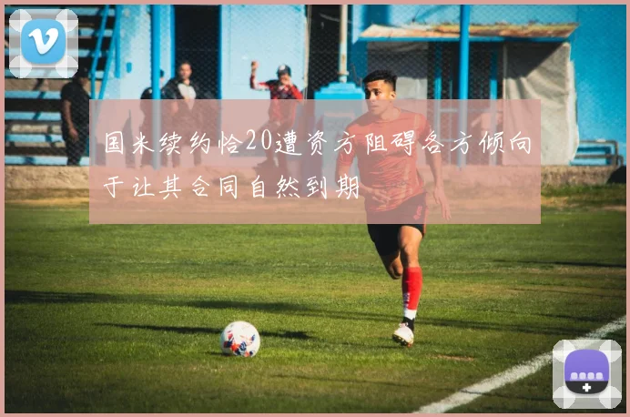 国米续约恰20遭资方阻碍各方倾向于让其合同自然到期