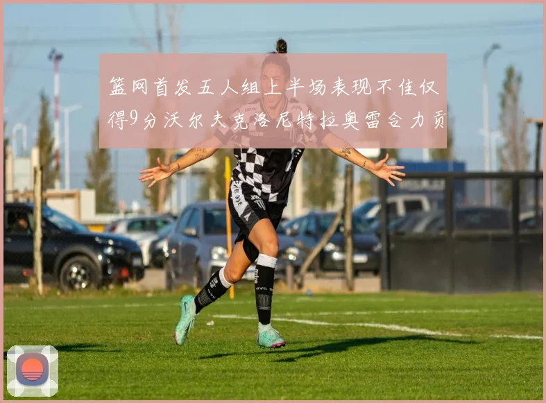篮网首发五人组上半场表现不佳仅得9分沃尔夫克洛尼特拉奥雷合力贡献9分