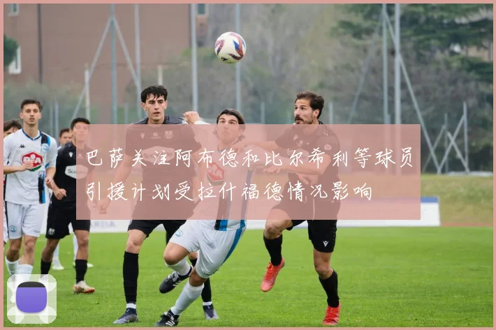 巴萨关注阿布德和比尔希利等球员引援计划受拉什福德情况影响