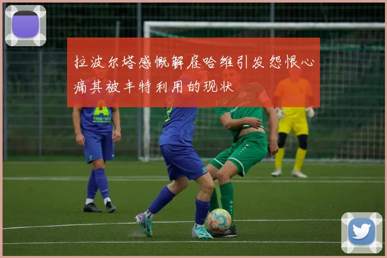 拉波尔塔感慨解雇哈维引发怨恨心痛其被丰特利用的现状