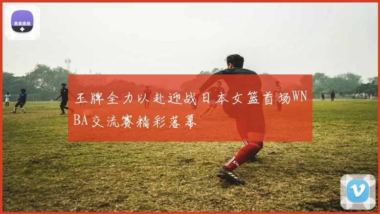 王牌全力以赴迎战日本女篮首场WNBA交流赛精彩落幕